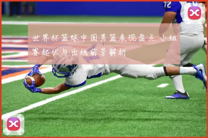 世界杯篮球中国男篮表现盘点 小组赛起伏与出线前景解析