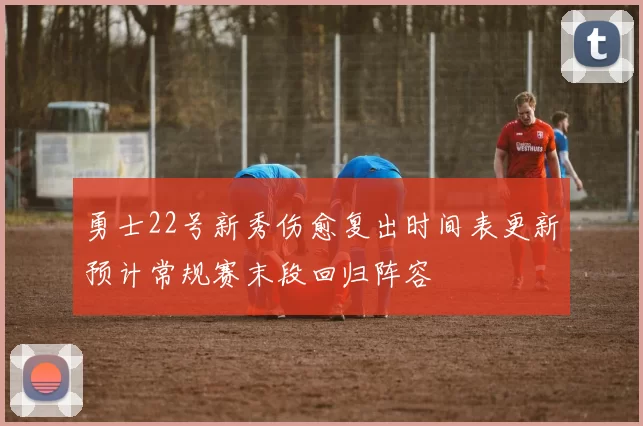勇士22号新秀伤愈复出时间表更新预计常规赛末段回归阵容