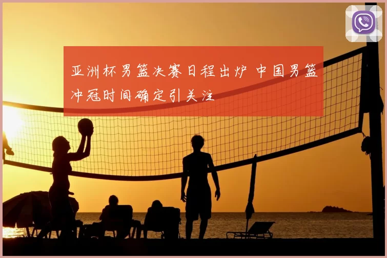 亚洲杯男篮决赛日程出炉 中国男篮冲冠时间确定引关注