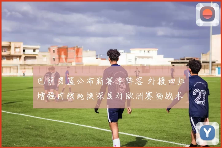 巴萨男篮公布新赛季阵容 外援回归增强内线轮换深度对欧洲赛场战术影响