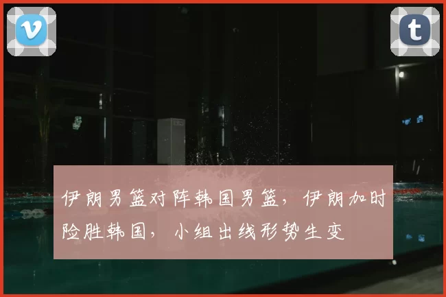 伊朗男篮对阵韩国男篮，伊朗加时险胜韩国，小组出线形势生变