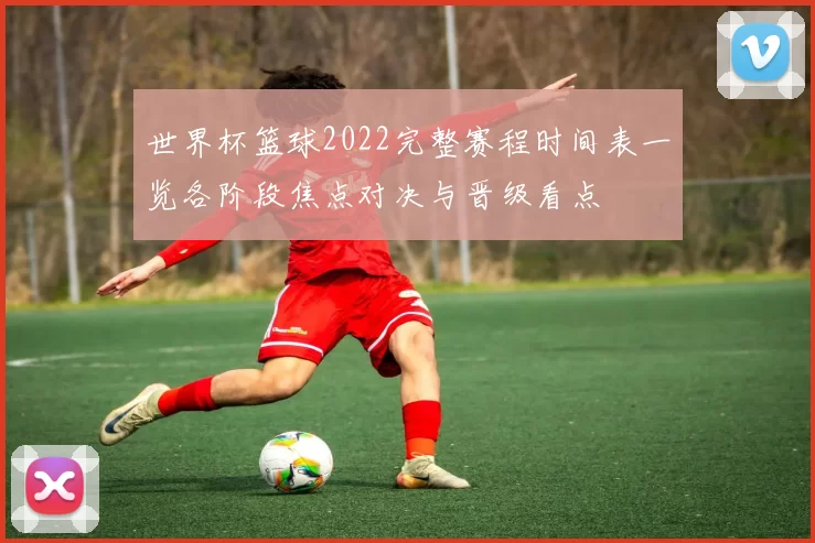 世界杯篮球2022完整赛程时间表一览各阶段焦点对决与晋级看点