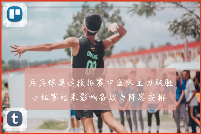 兵兵球奥运模拟赛中国队主力取胜 小组赛结果影响备战与阵容安排