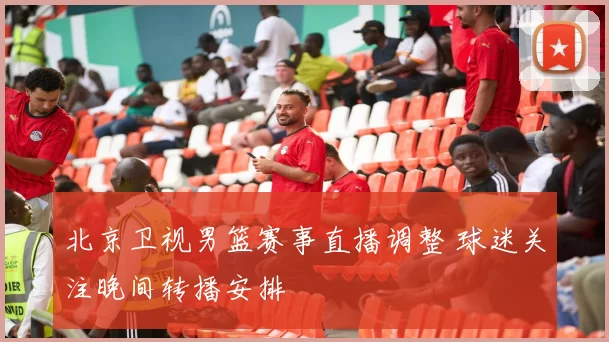 北京卫视男篮赛事直播调整 球迷关注晚间转播安排