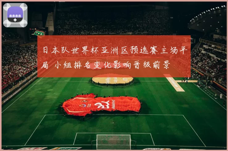 日本队世界杯亚洲区预选赛主场平局 小组排名变化影响晋级前景