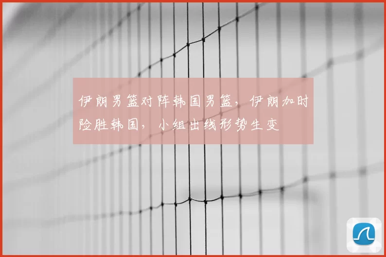 伊朗男篮对阵韩国男篮，伊朗加时险胜韩国，小组出线形势生变
