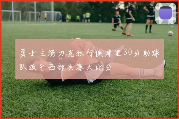 勇士主场力克独行侠库里30分助球队扳平西部决赛大比分