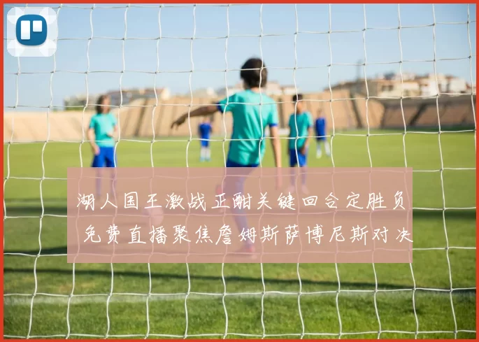 湖人国王激战正酣关键回合定胜负 免费直播聚焦詹姆斯萨博尼斯对决