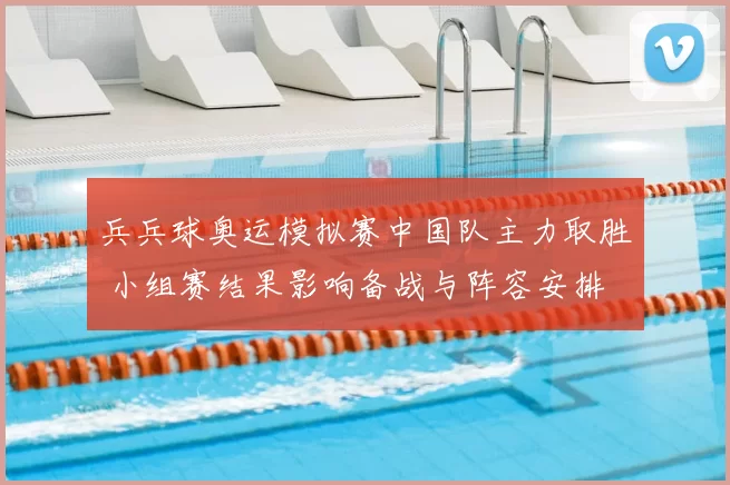 兵兵球奥运模拟赛中国队主力取胜 小组赛结果影响备战与阵容安排