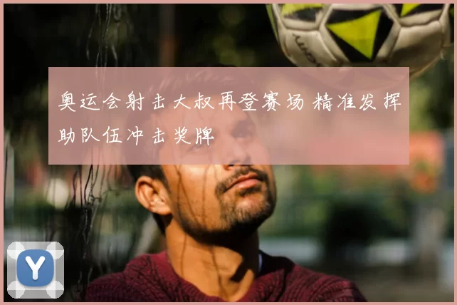 奥运会射击大叔再登赛场 精准发挥助队伍冲击奖牌