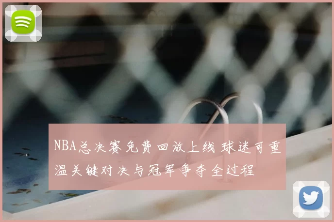NBA总决赛免费回放上线 球迷可重温关键对决与冠军争夺全过程