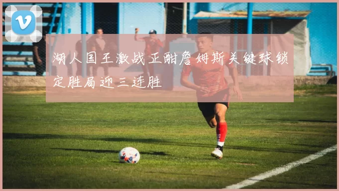 湖人国王激战正酣詹姆斯关键球锁定胜局迎三连胜