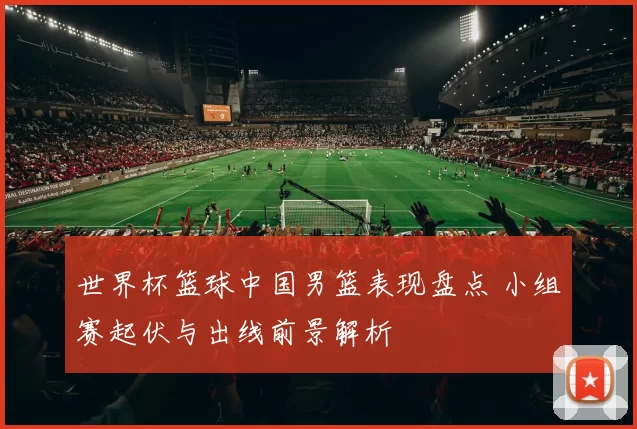 世界杯篮球中国男篮表现盘点 小组赛起伏与出线前景解析
