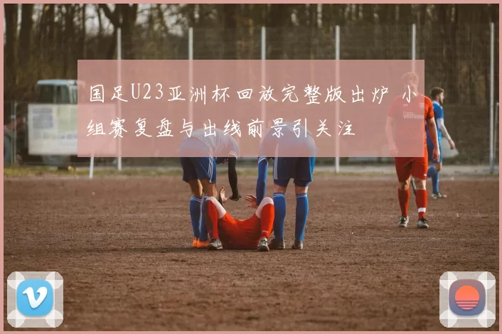 国足U23亚洲杯回放完整版出炉 小组赛复盘与出线前景引关注