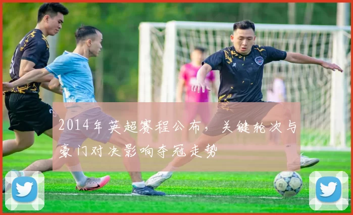 2014年英超赛程公布，关键轮次与豪门对决影响夺冠走势