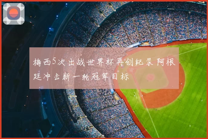梅西5次出战世界杯再创纪录 阿根廷冲击新一轮冠军目标