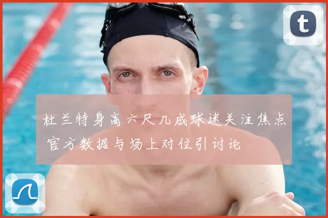 杜兰特身高六尺几成球迷关注焦点 官方数据与场上对位引讨论