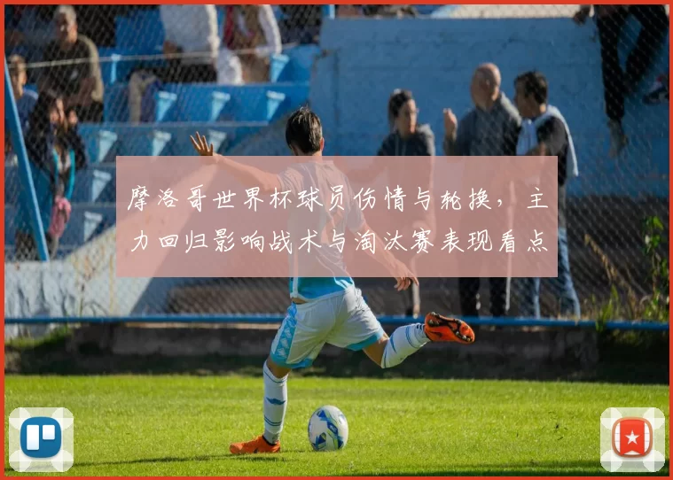 摩洛哥世界杯球员伤情与轮换，主力回归影响战术与淘汰赛表现看点