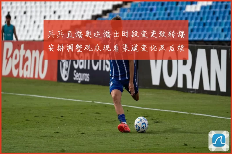 兵兵直播奥运播出时段变更致转播安排调整观众观看渠道变化及后续看点