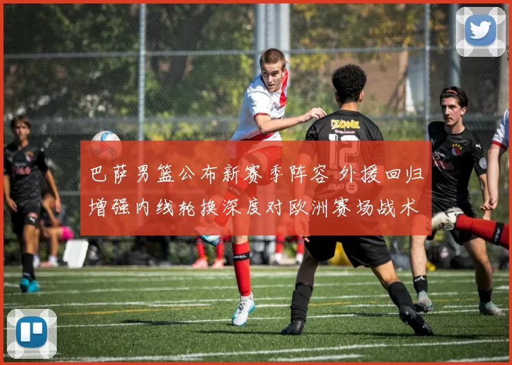 巴萨男篮公布新赛季阵容 外援回归增强内线轮换深度对欧洲赛场战术影响